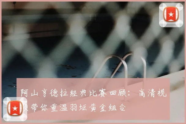 阿山亨德拉经典比赛回顾：高清视频带你重温羽坛黄金组合