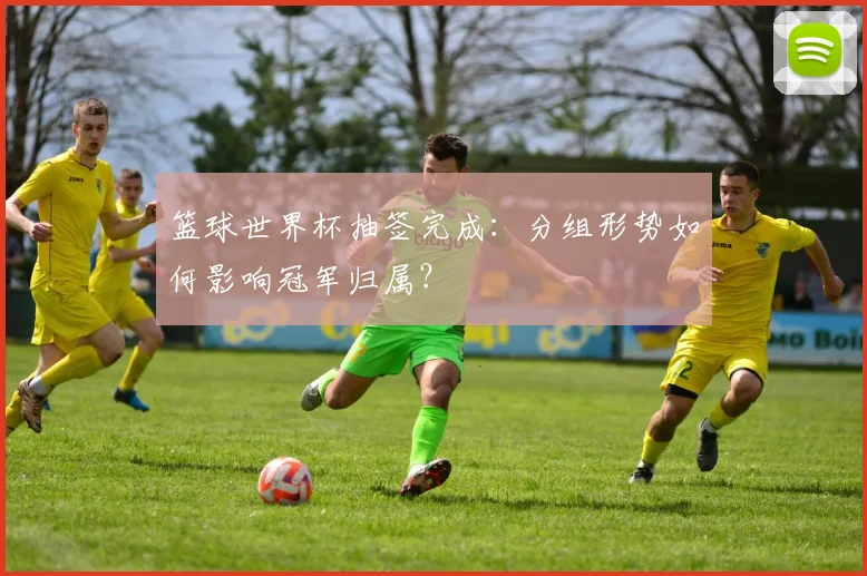 篮球世界杯抽签完成：分组形势如何影响冠军归属？