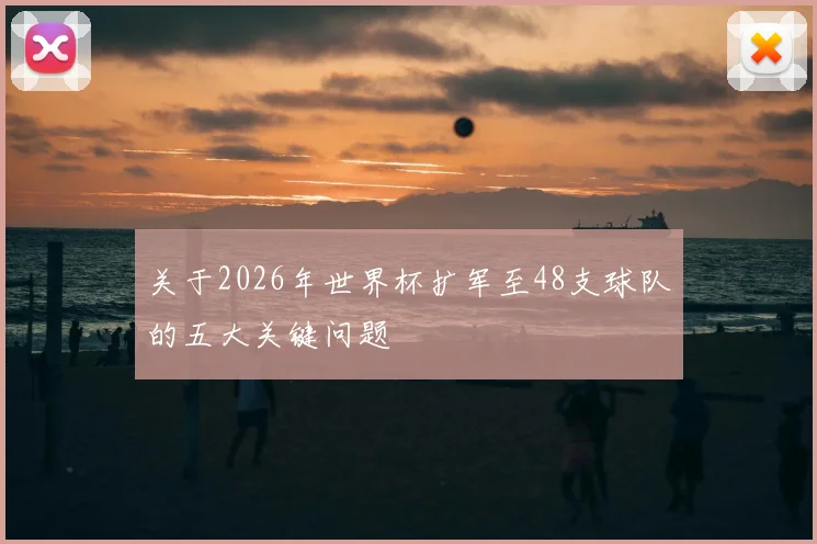 关于2026年世界杯扩军至48支球队的五大关键问题