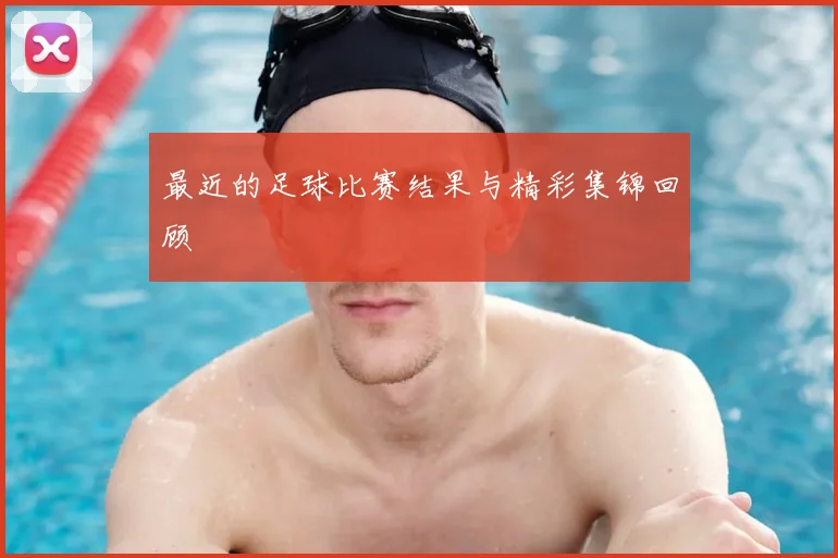 最近的足球比赛结果与精彩集锦回顾
