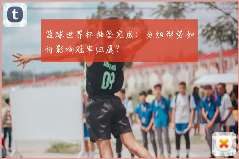 篮球世界杯抽签完成：分组形势如何影响冠军归属？