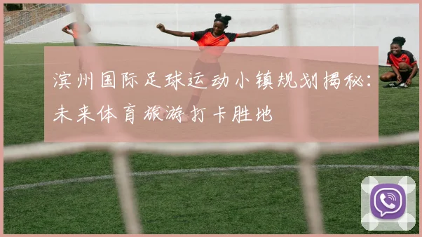 滨州国际足球运动小镇规划揭秘：未来体育旅游打卡胜地